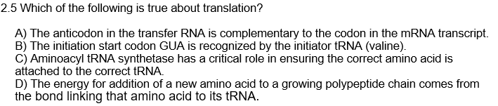 2.5 Which of the following is true about translation?
A) The anticodon in the transfer RNA is complementary to the codon in the MRNA transcript.
B) The initiation start codon GUA is recognized by the initiator tRNA (valine).
C) Aminoacyl RNA synthetase has a critical role in ensuring the correct amino acid is
attached to the correct tRNA.
D) The energy for addition of a new amino acid to a growing polypeptide chain comes from
the bond linking that amino acid to its tRNA.
