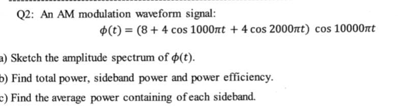 Q2: An AM modulation waveform signal:
(t) = (8+ 4 cos 1000nt + 4 cos 2000nt) cos 10000rt
a) Sketch the amplitude spectrum of (t).
b) Find total power, sideband power and power efficiency.
E) Find the average power containing of each sideband.

