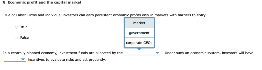 8. Economic profit and the capital market
True or False: Firms and individual investors can earn persistent economic profits only in markets with barriers to entry.
market
True
O False
In a centrally planned economy, investment funds are allocated by the
incentives to evaluate risks and act prudently.
government
corporate CEOS
Under such an economic system, investors will have