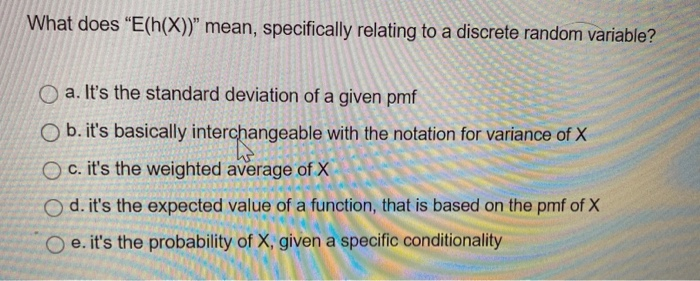 What does "E(h(X))" mean, specifically relating to a discrete random variable?
Oa. It's the standard deviation of a given pmf
Ob. it's basically interchangeable with the notation for variance of X
Oc. it's the weighted average of X
Od. it's the expected value of a function, that is based on the pmf of X
Oe. it's the probability of X, given a specific conditionality