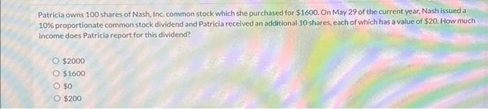 Patricia owns 100 shares of Nash, Inc. common stock which she purchased for $1600. On May 29 of the current year, Nash issued a
10% proportionate common stock dividend and Patricia received an additional 10 shares, each of which has a value of $20. How much
income does Patricia report for this dividend?
O $2000
O $1600
O $0
O $200