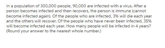 In a population of 300,000 people, 90,000 are infected with a virus. After a
person becomes infected and then recovers, the person is immune (cannot
become infected again). Of the people who are infected, 3% will die each year
and the others will recover. Of the people who have never been infected, 35%
will become infected each year. How many people will be infected in 4 years?
(Round your answer to the nearest whole number.)