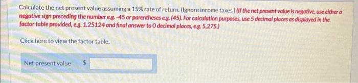 Calculate the net present value assuming a 15% rate of return. (Ignore income taxes.) (If the net present value is negative, use either a
negative sign preceding the number e.g. -45 or parentheses eg. (45). For calculation purposes, use 5 decimal places as displayed in the
factor table provided, e.g. 1.25124 and final answer to O decimal places, eg. 5,275.)
Click here to view the factor table.
Net present value
$