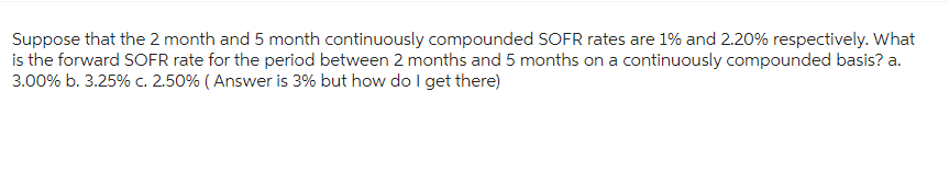 Suppose that the 2 month and 5 month continuously compounded SOFR rates are 1% and 2.20% respectively. What
is the forward SOFR rate for the period between 2 months and 5 months on a continuously compounded basis? a.
3.00% b. 3.25% c. 2.50% (Answer is 3% but how do I get there)
