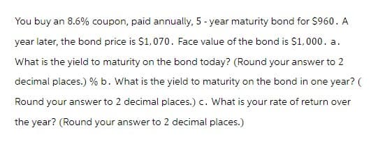 You buy an 8.6% coupon, paid annually, 5-year maturity bond for $960. A
year later, the bond price is $1,070. Face value of the bond is $1,000. a.
What is the yield to maturity on the bond today? (Round your answer to 2
decimal places.) % b. What is the yield to maturity on the bond in one year? (
Round your answer to 2 decimal places.) c. What is your rate of return over
the year? (Round your answer to 2 decimal places.)