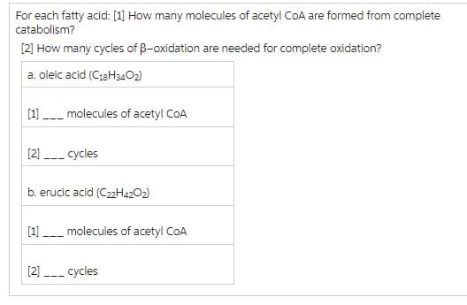 For each fatty acid: [1] How many molecules of acetyl CoA are formed from complete
catabolism?
[2] How many cycles of ß-oxidation are needed for complete oxidation?
a. oleic acid (C18H340₂)
---
molecules of acetyl CoA
[2] ___ cycles
[1]
b. erucic acid (C22H4202)
molecules of acetyl CoA
[2]___ cycles