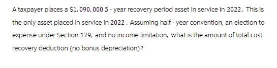 A taxpayer places a $1,090,000 5-year recovery period asset in service in 2022. This is
the only asset placed in service in 2022. Assuming half-year convention, an election to
expense under Section 179, and no income limitation, what is the amount of total cost
recovery deduction (no bonus depreciation)?