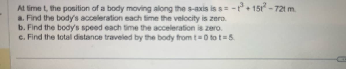 At time t, the position of a body moving along the s-axis is s= -t3+15t²-72t m.
a. Find the body's acceleration each time the velocity is zero.
b. Find the body's speed each time the acceleration is zero.
c. Find the total distance traveled by the body from t=0 to t=5.