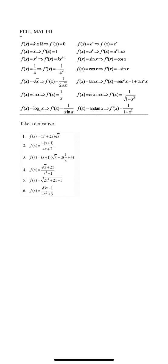 PLTL, MAT 131
*
f(x)=keR⇒f'(x)=0
f(x)=x⇒f'(x)=1
f(x)=x*→ f'(x)= kxx-1
ƒ(x)=-=-=>ƒ'(x)=- — /
1
ƒ(x)=√x⇒ƒ'(x) = 2√x
f(x)=lnx= f'(x)=
Take a derivative.
X
f(x)=log x= f'(x)=-
1. f(x)=(x²+2x)√√x
2. f(x)=(x+1)
4x+7
3.
1
xlna
√3x-1
-x²+3
f(x)=(x+1)(√x-1)(²+4)
4. f(x)=
√x + 2x
²-1
5. f(x)=√√2x²+2x-1
6. f(x)=
f(x)=e*f'(x)=e*
f(x)=d⇒f'(x) = a* Ina
f(x)=sinx⇒ f'(x) = cos x
f(x)=cosx f'(x)=-sinx
f(x)=tanx⇒ f'(x)=sec² x=1+tan² x
1
√1-x²
1
1+x²
f(x)= arcsinx⇒ƒ'(x)=-
f(x)= arctan x⇒f'(x)=