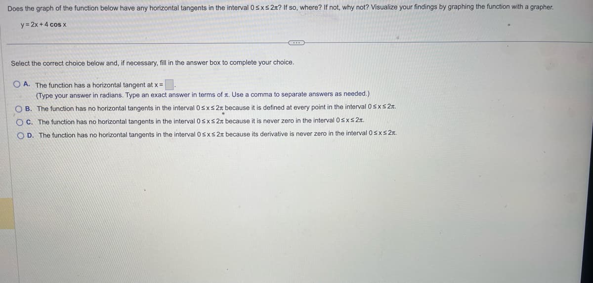 Does the graph of the function below have any horizontal tangents in the interval 0≤x≤ 2x? If so, where? If not, why not? Visualize your findings by graphing the function with a grapher.
y = 2x + 4 cos x
(...)
Select the correct choice below and, if necessary, fill in the answer box to complete your choice.
OA. The function has a horizontal tangent at x =
(Type your answer in radians. Type an exact answer in terms of . Use a comma to separate answers as needed.)
OB. The function has no horizontal tangents in the interval 0≤x≤ 2x because it is defined at every point in the interval 0≤x≤ 2.
OC. The function has no horizontal tangents in the interval 0≤x≤ 2 because it is never zero in the interval 0≤x≤ 2T.
OD. The function has no horizontal tangents in the interval 0≤x≤ 2x because its derivative is never zero in the interval 0≤x≤ 2.