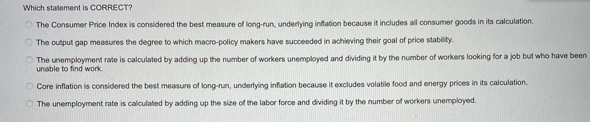 Which statement is CORRECT?
The Consumer Price Index is considered the best measure of long-run, underlying inflation because it includes all consumer goods in its calculation.
The output gap measures the degree to which macro-policy makers have succeeded in achieving their goal of price stability.
The unemployment rate is calculated by adding up the number of workers unemployed and dividing it by the number of workers looking for a job but who have been
unable to find work.
Core inflation is considered the best measure of long-run, underlying inflation because it excludes volatile food and energy prices in its calculation.
The unemployment rate is calculated by adding up the size of the labor force and dividing it by the number of workers unemployed.