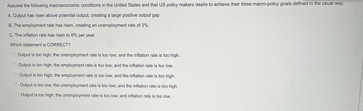Assume the following macroeconomic conditions in the United States and that US policy makers desire to achieve their three macro-policy goals defined in the usual way.
A. Output has risen above potential output, creating a large positive output gap.
B. The employment rate has risen, creating an unemployment rate of 3%.
C. The inflation rate has risen to 8% per year.
Which statement is CORRECT?
O Output is too high; the unemployment rate is too low; and the inflation rate is too high.
Output is too high; the employment rate is too low; and the inflation rate is too low.
Output is too high; the employment rate is too low; and the inflation rate is too high.
Output is too low; the unemployment rate is too low; and the inflation rate is too high.
Output is too high; the unemployment rate is too low; and inflation rate is too low.