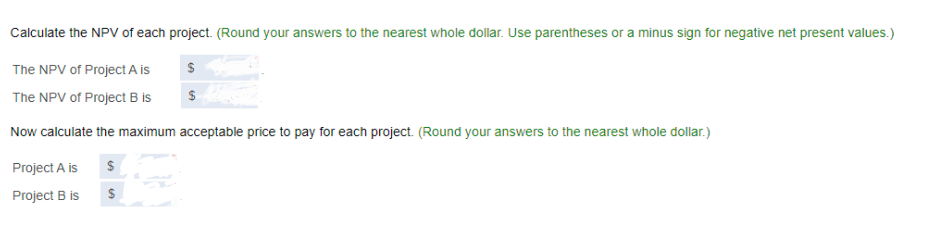 Calculate the NPV of each project. (Round your answers to the nearest whole dollar. Use parentheses or a minus sign for negative net present values.)
$
$
The NPV of Project A is
The NPV of Project B is
Now calculate the maximum acceptable price to pay for each project. (Round your answers to the nearest whole dollar.)
Project A is
$
Project B is
$