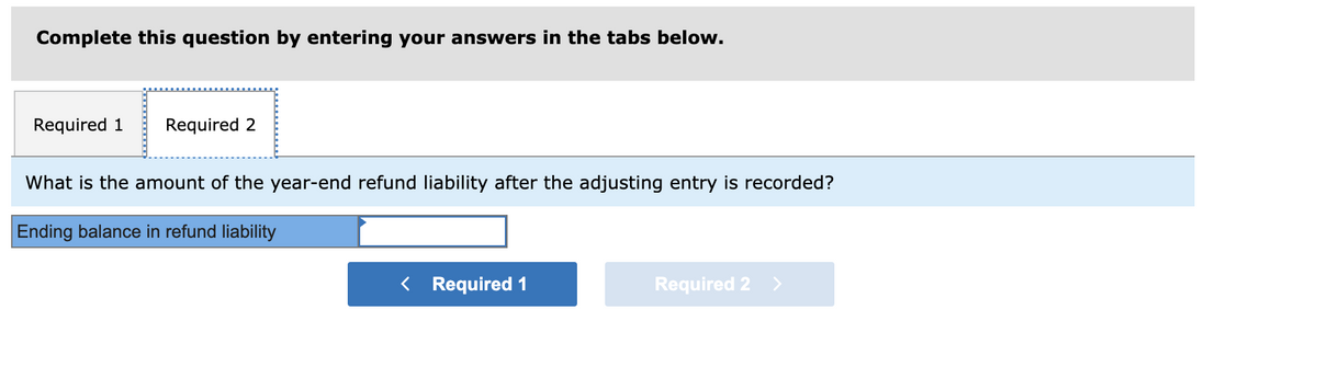 Complete this question by entering your answers in the tabs below.
Required 1 Required 2
What is the amount of the year-end refund liability after the adjusting entry is recorded?
Ending balance in refund liability
< Required 1
Required 2 >