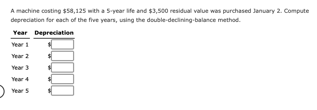 A machine costing $58,125 with a 5-year life and $3,500 residual value was purchased January 2. Compute
depreciation for each of the five years, using the
double-declining-balance
method.
Year Depreciation
Year 1
$
Year 2
$
Year 3
$
Year 4
$
Year 5