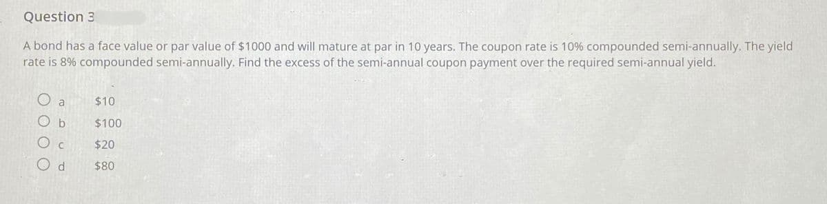 Question 3
A bond has a face value or par value of $1000 and will mature at par in 10 years. The coupon rate is 10% compounded semi-annually. The yield
rate is 8% compounded semi-annually. Find the excess of the semi-annual coupon payment over the required semi-annual yield.
O a $10
Ob
$100
Ос
$20
Od
$80