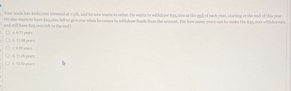 Your uncle has $260,000 invested at 7.5%, and he now wants to retire. He wants to withdraw $35,000 at the end of each year, starting at the end of this year.
He also wants to have $25,000 left to give you when he ceases to withdraw funds from the account. For how many years can he make the $35,000 withdrawals
and still have $25,000 left in the end?
O a. 6.71 years
O b. 11.98 years
Oc. 9.39 years
Od. 11.26 years
Oe. 10.50 years