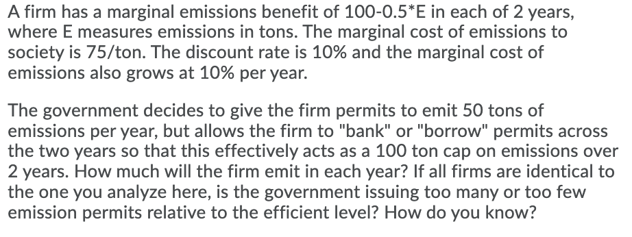 A firm has a marginal emissions benefit of 100-0.5*E in each of 2 years,
where E measures emissions in tons. The marginal cost of emissions to
society is 75/ton. The discount rate is 10% and the marginal cost of
emissions also grows at 10% per year.
The government decides to give the firm permits to emit 50 tons of
emissions per year, but allows the firm to "bank" or "borrow" permits across
the two years so that this effectively acts as a 100 ton cap on emissions over
2 years. How much will the firm emit in each year? If all firms are identical to
the one you analyze here, is the government issuing too many or too few
emission permits relative to the efficient level? How do you know?

