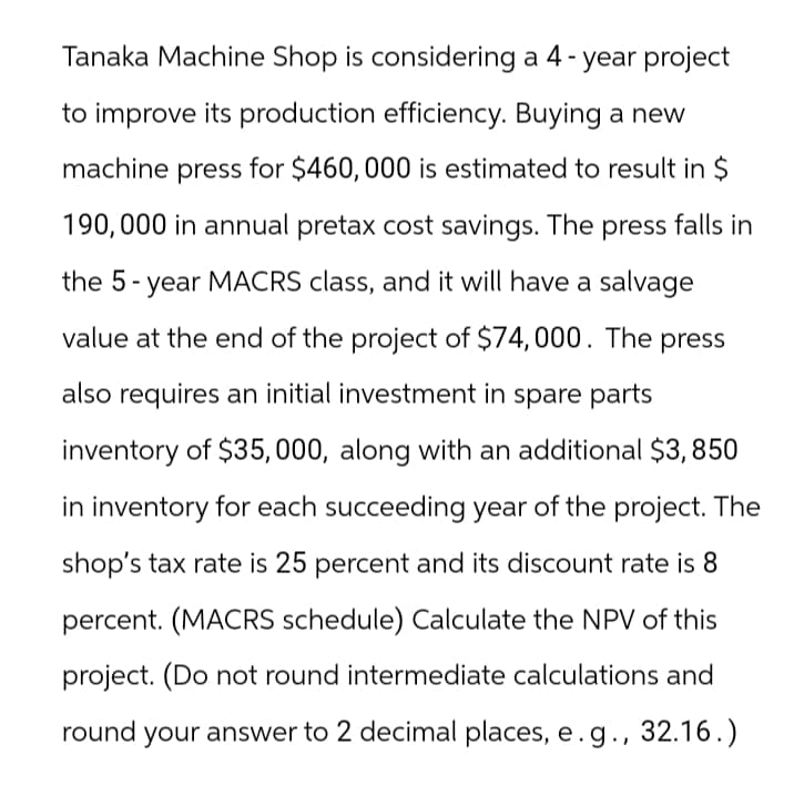 Tanaka Machine Shop is considering a 4-year project
to improve its production efficiency. Buying a new
machine press for $460,000 is estimated to result in $
190,000 in annual pretax cost savings. The press falls in
the 5-year MACRS class, and it will have a salvage
value at the end of the project of $74,000. The press
also requires an initial investment in spare parts
inventory of $35,000, along with an additional $3,850
in inventory for each succeeding year of the project. The
shop's tax rate is 25 percent and its discount rate is 8
percent. (MACRS schedule) Calculate the NPV of this
project. (Do not round intermediate calculations and
round your answer to 2 decimal places, e.g., 32.16.)