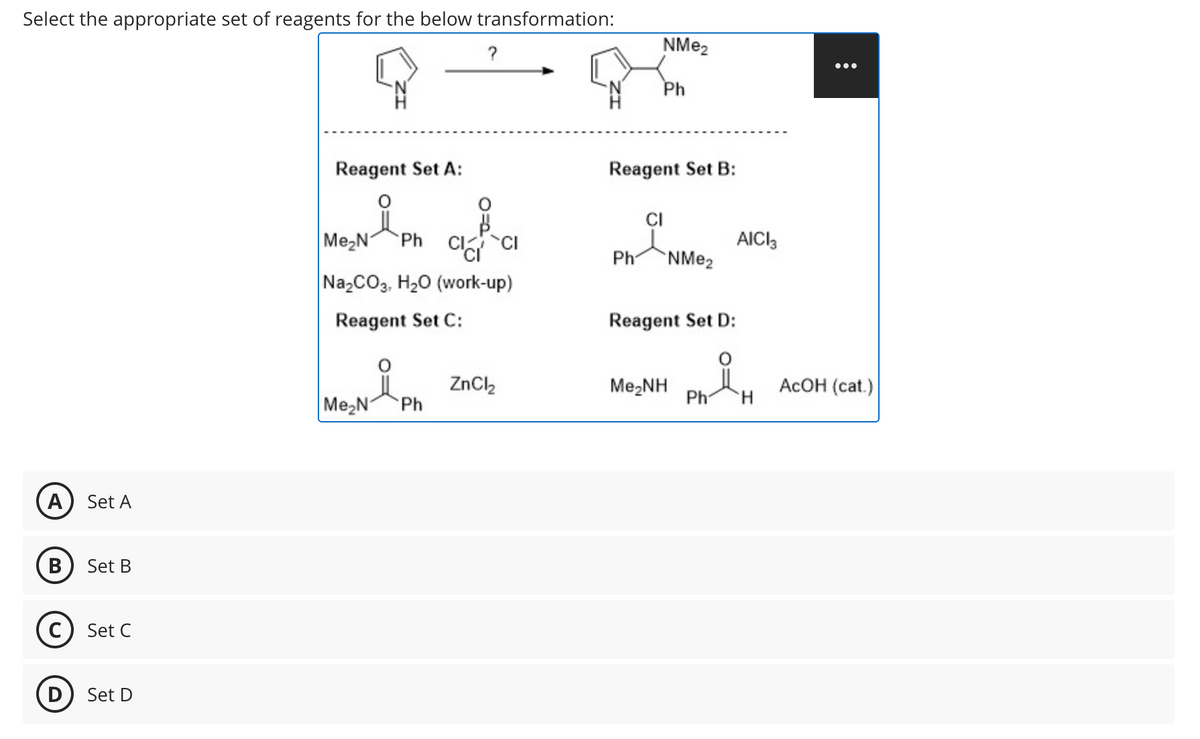 Select the appropriate set of reagents for the below transformation:
?
NMe2
A
Set A
B
Set B
C) Set C
D
Set D
Ph
Reagent Set A:
Reagent Set B:
CI
Me₂N Ph CICI
AICI 3
Ph
NMe2
Na2CO3, H₂O (work-up)
Reagent Set C:
Reagent Set D:
요
ZnCl2
Me,NH
AcOH (cat.)
Ph
H
Me₂N
Ph