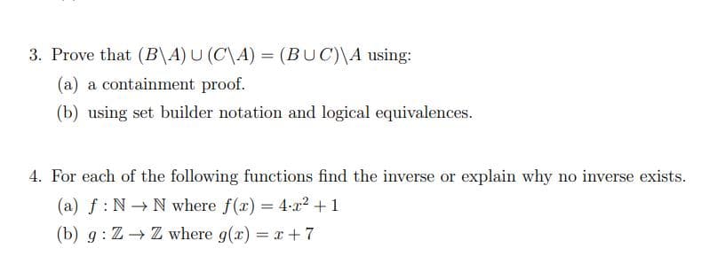 3. Prove that (B\A) U (C\A) = (BUC)\A using:
(a) a containment proof.
(b) using set builder notation and logical equivalences.
4. For each of the following functions find the inverse or explain why no inverse exists.
(a) f: N→ N where f(x) = 4x² + 1
(b) g: Z→ Z where g(x) = x + 7