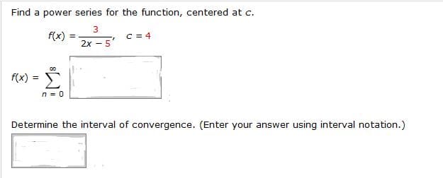 Find a power series for the function, centered at c.
f(x)
2x - 5
f(x)
Determine the interval of convergence. (Enter your answer using interval notation.)

