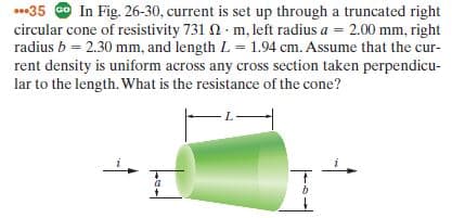 .35 O In Fig. 26-30, current is set up through a truncated right
circular cone of resistivity 731 n · m, left radius a = 2.00 mm, right
radius b = 2.30 mm, and length L = 1.94 cm. Assume that the cur-
rent density is uniform across any cross section taken perpendicu-
lar to the length. What is the resistance of the cone?
