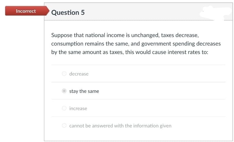Incorrect
Question 5
Suppose that national income is unchanged, taxes decrease,
consumption remains the same, and government spending decreases
by the same amount as taxes, this would cause interest rates to:
O decrease
stay the same
O increase
O cannot be answered with the information given
