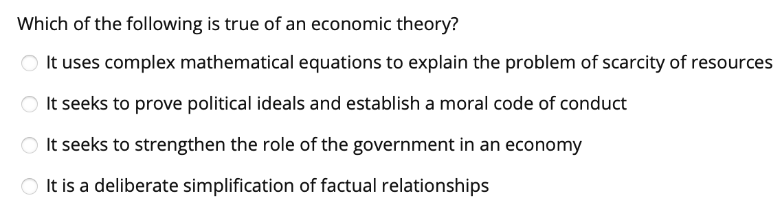 Which of the following is true of an economic theory?
It uses complex mathematical equations to explain the problem of scarcity of resources
It seeks to prove political ideals and establish a moral code of conduct
It seeks to strengthen the role of the government in an economy
It is a deliberate simplification of factual relationships