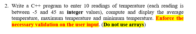 2. Write a C++ program to enter 10 readings of temperature (each reading is
between -5 and 45 as integer values), compute and display the average
temperature, maximum temperature and minimum temperature. Enforce the
necessary validation on the user input. (Do not use arrays)