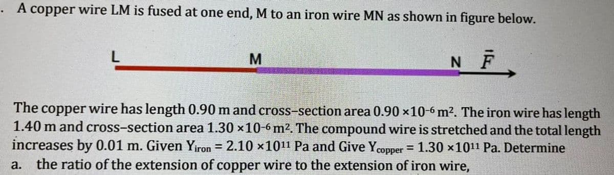 . A copper wire LM is fused at one end, M to an iron wire MN as shown in figure below.
L
M
N F
The copper wire has length 0.90 m and cross-section area 0.90 x10-6 m². The iron wire has length
1.40 m and cross-section area 1.30 x10-6 m2. The compound wire is stretched and the total length
increases by 0.01 m. Given Yiron = 2.10 x1011 Pa and Give Ycopper = 1.30 x1011 Pa. Determine
%3D
%3!
a. the ratio of the extension of copper wire to the extension of iron wire,
