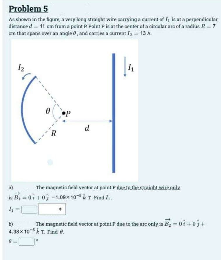 Problem 5
As shown in the figure, a very long straight wire carrying a current of I, is at a perpendicular
distance d = 11 cm from a point P. Point P is at the center of a circular arc of a radius R = 7
cm that spans over an angle, and carries a current 1₂ H 13 A.
12
R
P
d
a)
is B₁ = 0 +0 -1.09× 10-5 k T. Find I₁.
1₁ =
1₁
The magnetic field vector at point P due to the straight wire only
b)
The magnetic field vector at point P due to the arc only is B₂ = 0 +0j+
4.38x 105 & T. Find 0.
0