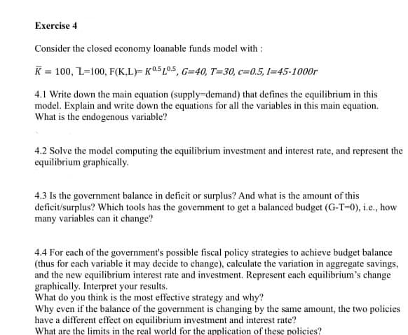 Exercise 4
Consider the closed economy loanable funds model with :
K = 100, L=100, F(K,L)= K05L05, G=40, T=30, c=0.5, 1=45-1000r
4.1 Write down the main equation (supply-demand) that defines the equilibrium in this
model. Explain and write down the equations for all the variables in this main equation.
What is the endogenous variable?
4.2 Solve the model computing the equilibrium investment and interest rate, and represent the
equilibrium graphically.
4.3 Is the government balance in deficit or surplus? And what is the amount of this
deficit/surplus? Which tools has the government to get a balanced budget (G-T-0), i.e., how
many variables can it change?
4.4 For each of the government's possible fiscal policy strategies to achieve budget balance
(thus for each variable it may decide to change), calculate the variation in aggregate savings,
and the new equilibrium interest rate and investment. Represent each equilibrium's change
graphically. Interpret your results.
What do you think is the most effective strategy and why?
Why even if the balance of the government is changing by the same amount, the two policies
have a different effect on equilibrium investment and interest rate?
What are the limits in the real world for the application of these policies?
