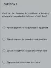 QUESTION 6
Which of the fotowing is considered a fnancing
activity when preparing the statement of cash flows?
A) cash payment for the purchase of equpment
BỊ cash payment for extonding credit to others
C) caah recelpt from the sale of common stock
D) payment of interest on a bond issue
