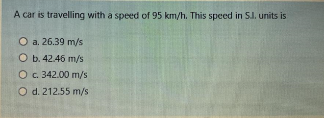 A car is travelling with a speed of 95 km/h. This speed in S.l. units is
O a. 26.39 m/s
O b. 42.46 m/s
O c. 342.00 m/s
O d. 212.55 m/s
