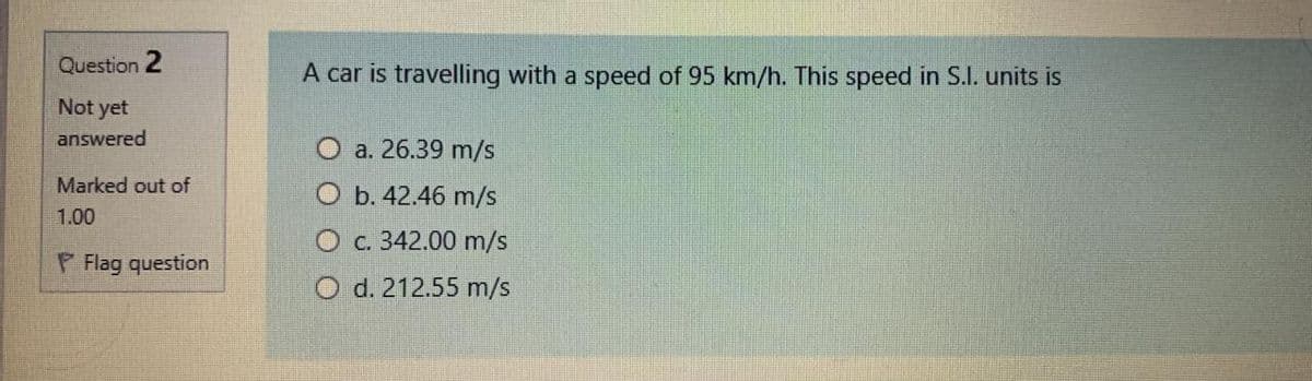 Question 2
A car is travelling with a speed of 95 km/h. This speed in S.I. units is
Not yet
answered
O a. 26.39 m/s
Marked out of
b. 42.46 m/s
1.00
O c. 342.00 m/s
P Flag question
O d. 212.55 m/s
