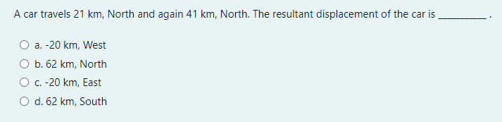 A car travels 21 km, North and again 41 km, North. The resultant displacement of the car is
a. -20 km, West
O b. 62 km, North
O C. -20 km, East
O d. 62 km, South
