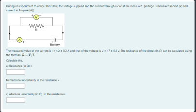 During an experiment to verity Ohen's law he voltage supplied and the current through a circuit are measured. Notage is measured in Vot M)and
current in Ampere All
www.
R
Battery
The measured value of the currert is-42 : 02 A and that of the voltage is v- 17: 03 V. The resistance of the cirauit (in can be calculated using
the formla. R- V/I.
Calculate the,
al Rasistance in C)=
bộ Fractional uncertanty in the restnce
) Abackute uncertainty (n ) in the resintancen
