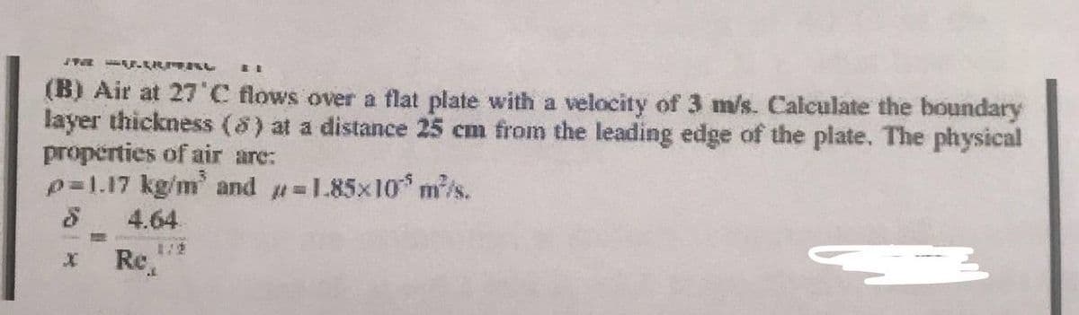 11 4URITAL
(B) Air at 27°C flows over a flat plate with a velocity of 3 m/s. Calculate the boundary
layer thickness (8) at a distance 25 cm from the leading edge of the plate. The physical
properties of air are:
p=1.17 kg/m³ and -1.85x10 m³/s.
4.64
TE
Re