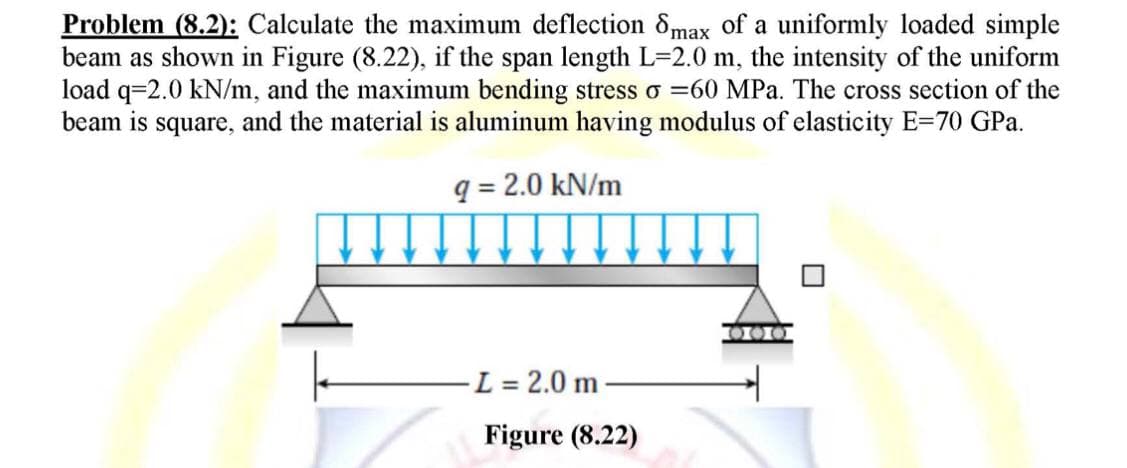 Problem (8.2): Calculate the maximum deflection 8max of a uniformly loaded simple
beam as shown in Figure (8.22), if the span length L=2.0 m, the intensity of the uniform
load q=2.0 kN/m, and the maximum bending stress o =60 MPa. The cross section of the
beam is square, and the material is aluminum having modulus of elasticity E=70 GPa.
q = 2.0 kN/m
000
- L = 2.0 m
Figure (8.22)
