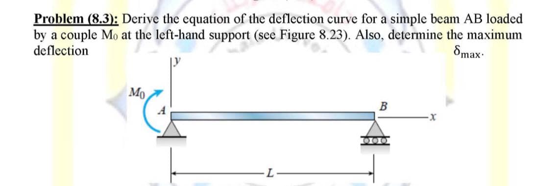 Problem (8.3): Derive the equation of the deflection curve for a simple beam AB loaded
by a couple Mo at the left-hand support (see Figure 8.23). Also, determine the maximum
deflection
8max.
Mo
B
L