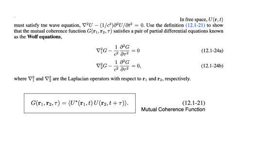 In free space, U (r, t)
must satisfy tne wave equation, VU - (1/)U/at = 0. Use the definition (12.1-21) to show
that the mutual coherence function G(r1,r2, 7) satisfies a pair of partial differential cquations known
as the Wolf equations,
1 PG
= 0
vG –
(12.1-24a)
vG -
1 G
= 0,
(12.1-24b)
where V and V are the Laplacian operators with respect to r, and r2, respectively.
G(rı, r2, 7) = (U*(r1,t) U(r2, t + T)).
(12.1-21)
Mutual Coherence Function
