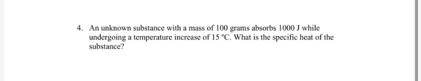 4. An unknown substance with a mass of 100 grams absorbs 1000 J while
undergoing a temperature increase of 15 °C. What is the specific heat of the
substance?
