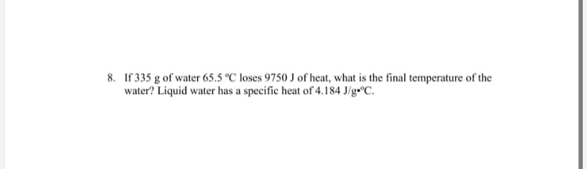 8. If 335 g of water 65.5 °C loses 9750 J of heat, what is the final temperature of the
water? Liquid water has a specific heat of 4.184 J/g•°C.

