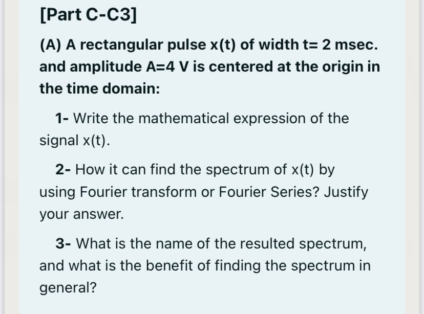 [Part C-C3]
(A) A rectangular pulse x(t) of width t= 2 msec.
and amplitude A=4 V is centered at the origin in
the time domain:
1- Write the mathematical expression of the
signal x(t).
2- How it can find the spectrum of x(t) by
using Fourier transform or Fourier Series? Justify
your answer.
3- What is the name of the resulted spectrum,
and what is the benefit of finding the spectrum in
general?
