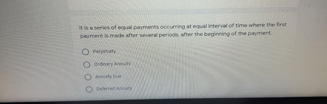 It is a series of equal payments occurring at equal interval of time where the first
payment is made after several periods, after the beginning of the payment.
Perpetuity
O Ordinary Annuity
Annulty Due
Deferred Annuity
