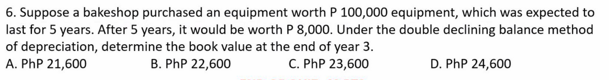 6. Suppose a bakeshop purchased an equipment worth P 100,000 equipment, which was expected to
last for 5 years. After 5 years, it would be worth P 8,000. Under the double declining balance method
of depreciation, determine the book value at the end of year 3.
A. PhP 21,600
B. PhP 22,600
C. PhP 23,600
D. PhP 24,600
