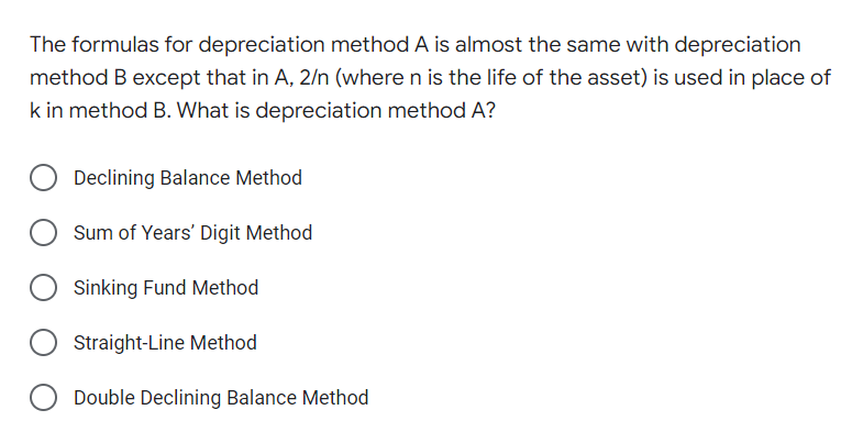 The formulas for depreciation method A is almost the same with depreciation
method B except that in A, 2/n (where n is the life of the asset) is used in place of
k in method B. What is depreciation method A?
Declining Balance Method
Sum of Years' Digit Method
Sinking Fund Method
Straight-Line Method
Double Declining Balance Method
