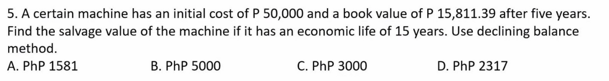 5. A certain machine has an initial cost of P 50,000 and a book value of P 15,811.39 after five years.
Find the salvage value of the machine if it has an economic life of 15 years. Use declining balance
method.
A. PhP 1581
B. PhP 5000
C. PhP 3000
D. PhP 2317
