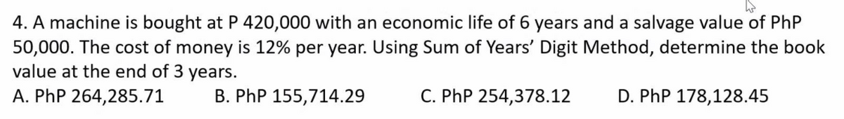 4. A machine is bought at P 420,000 with an economic life of 6 years and a salvage value of PhP
50,000. The cost of money is 12% per year. Using Sum of Years' Digit Method, determine the book
value at the end of 3 years.
A. PhP 264,285.71
B. PhP 155,714.29
C. PhP 254,378.12
D. PhP 178,128.45
